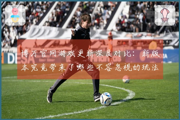 博万官网游戏更新深度对比：新版本究竟带来了哪些不容忽视的玩法变化与体验升级