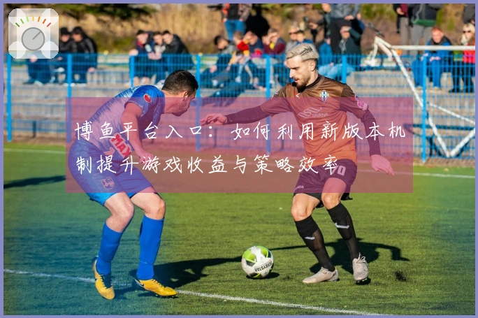 博鱼平台入口：如何利用新版本机制提升游戏收益与策略效率