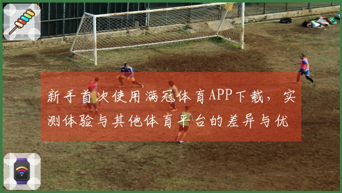 新手首次使用满冠体育APP下载，实测体验与其他体育平台的差异与优势分析