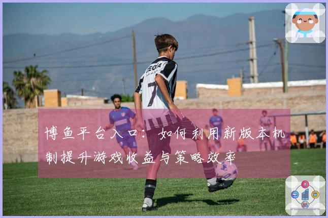 博鱼平台入口：如何利用新版本机制提升游戏收益与策略效率
