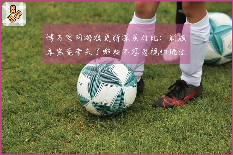 博万官网游戏更新深度对比：新版本究竟带来了哪些不容忽视的玩法变化与体验升级